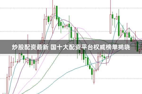 炒股配资最新 国十大配资平台权威榜单揭晓