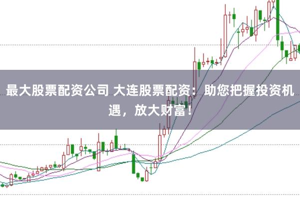 最大股票配资公司 大连股票配资：助您把握投资机遇，放大财富！