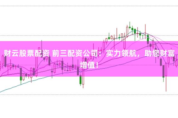 财云股票配资 前三配资公司：实力领航，助您财富增值！