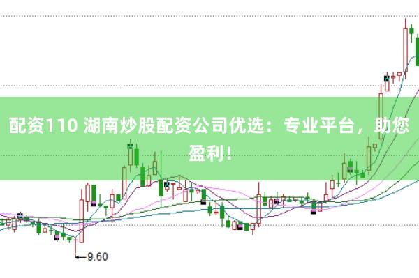 配资110 湖南炒股配资公司优选：专业平台，助您盈利！