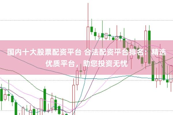 国内十大股票配资平台 合法配资平台排名：精选优质平台，助您投资无忧
