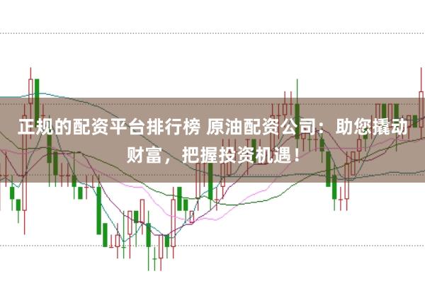正规的配资平台排行榜 原油配资公司：助您撬动财富，把握投资机遇！