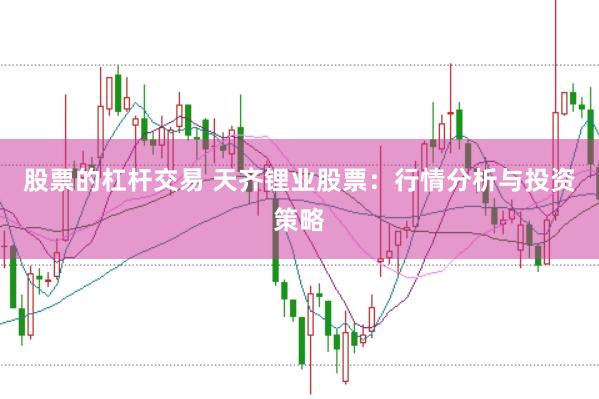 股票的杠杆交易 天齐锂业股票：行情分析与投资策略