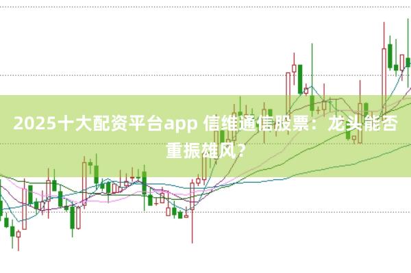 2025十大配资平台app 信维通信股票：龙头能否重振雄风？