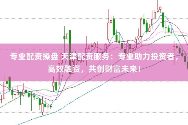 专业配资操盘 天津配资服务：专业助力投资者，高效融资，共创财富未来！