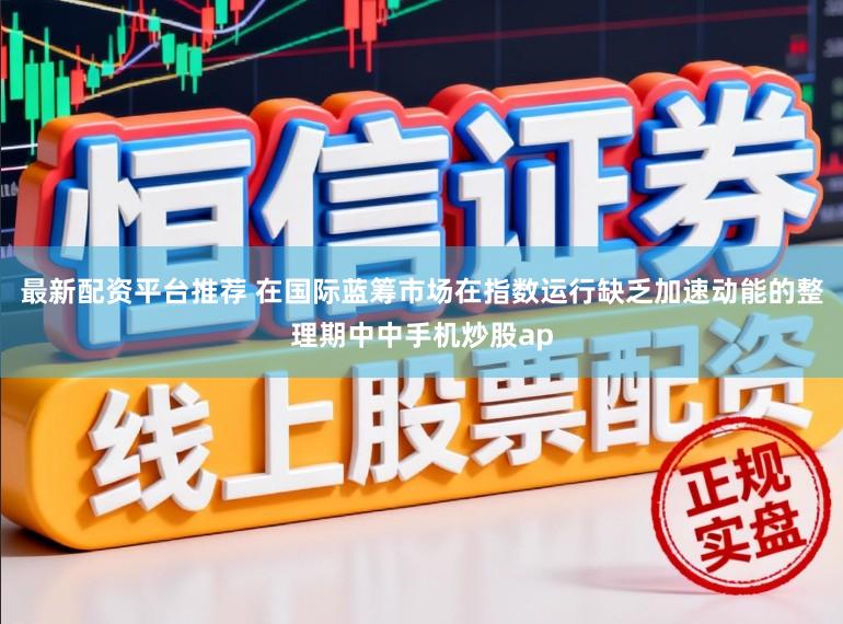 最新配资平台推荐 在国际蓝筹市场在指数运行缺乏加速动能的整理期中中手机炒股ap