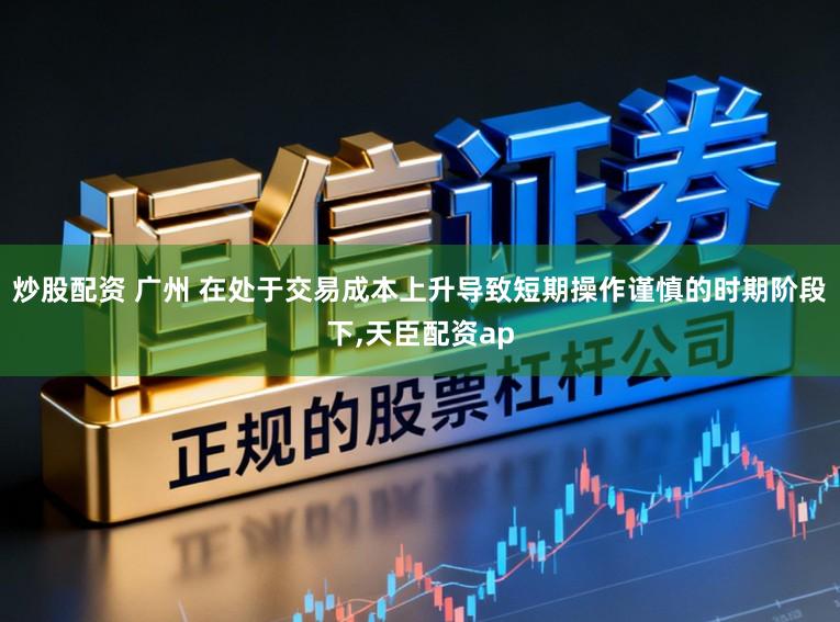 炒股配资 广州 在处于交易成本上升导致短期操作谨慎的时期阶段下,天臣配资ap