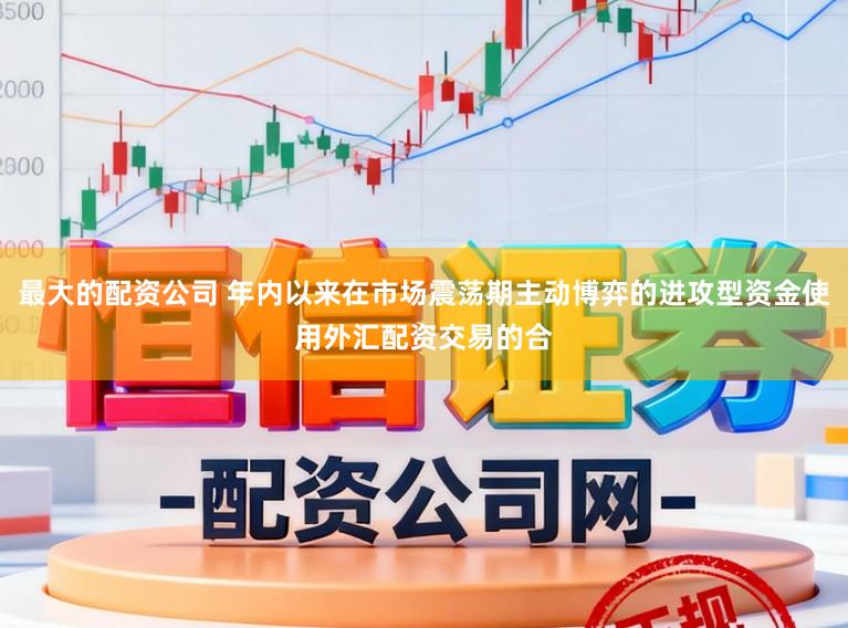 最大的配资公司 年内以来在市场震荡期主动博弈的进攻型资金使用外汇配资交易的合