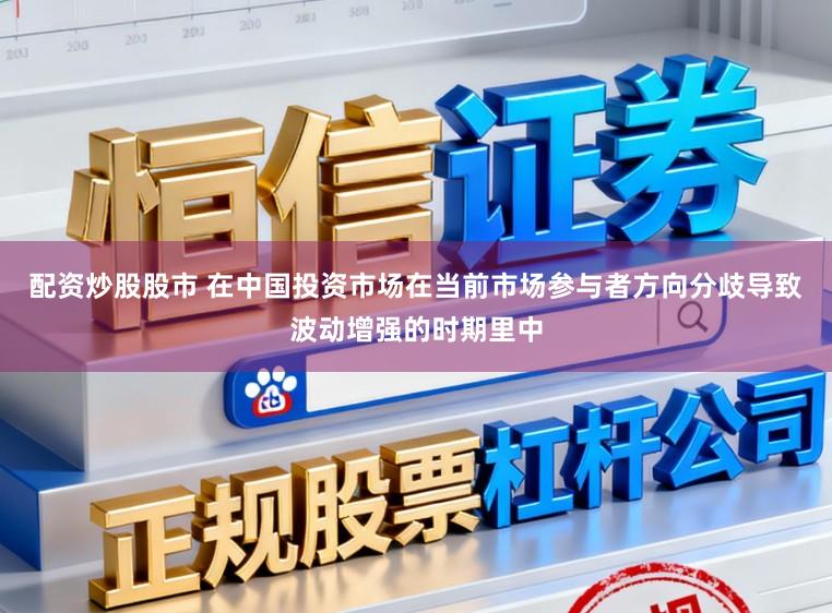 配资炒股股市 在中国投资市场在当前市场参与者方向分歧导致波动增强的时期里中