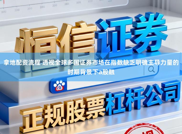 拿地配资流程 透视全球多国证券市场在指数缺乏明确主导力量的时期背景下a股融