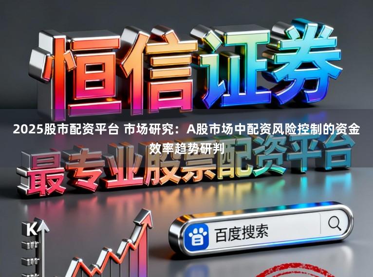 2025股市配资平台 市场研究：A股市场中配资风险控制的资金效率趋势研判