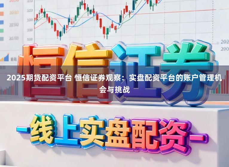 2025期货配资平台 恒信证券观察：实盘配资平台的账户管理机会与挑战