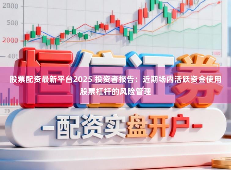 股票配资最新平台2025 投资者报告：近期场内活跃资金使用股票杠杆的风险管理