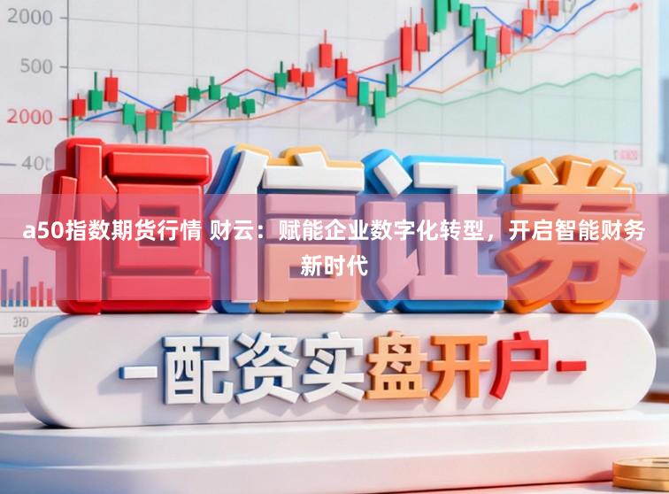 a50指数期货行情 财云：赋能企业数字化转型，开启智能财务新时代